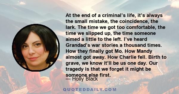 At the end of a criminal’s life, it’s always the small mistake, the coincidence, the lark. The time we got too comfortable, the time we slipped up, the time someone aimed a little to the left. I’ve heard Grandad’s war