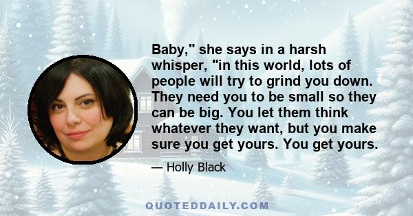 Baby, she says in a harsh whisper, in this world, lots of people will try to grind you down. They need you to be small so they can be big. You let them think whatever they want, but you make sure you get yours. You get