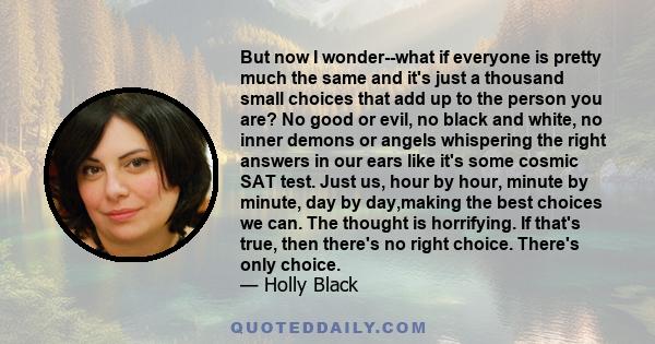 But now I wonder--what if everyone is pretty much the same and it's just a thousand small choices that add up to the person you are? No good or evil, no black and white, no inner demons or angels whispering the right