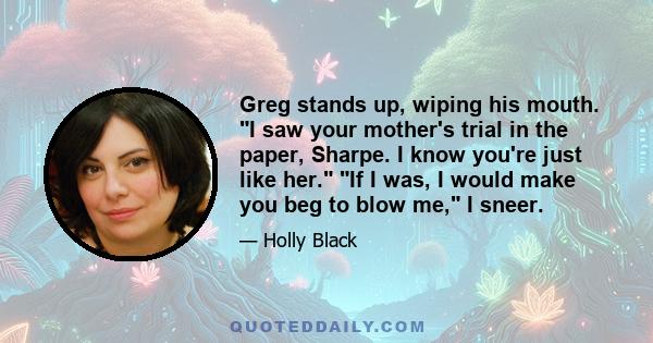 Greg stands up, wiping his mouth. I saw your mother's trial in the paper, Sharpe. I know you're just like her. If I was, I would make you beg to blow me, I sneer.