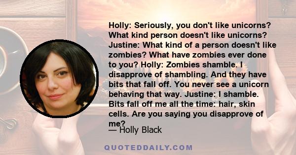 Holly: Seriously, you don't like unicorns? What kind person doesn't like unicorns? Justine: What kind of a person doesn't like zombies? What have zombies ever done to you? Holly: Zombies shamble. I disapprove of