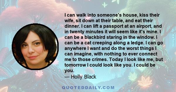 I can walk into someone's house, kiss their wife, sit down at their table, and eat their dinner. I can lift a passport at an airport, and in twenty minutes it will seem like it's mine. I can be a blackbird staring in