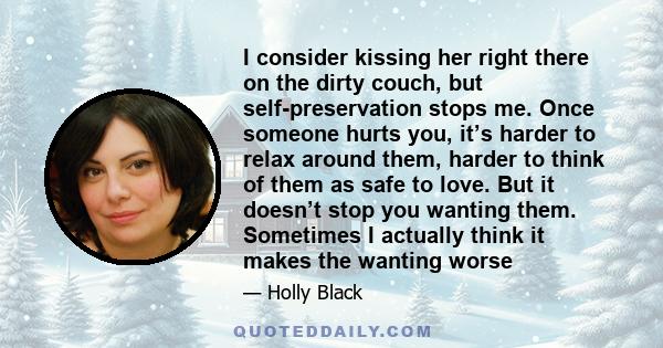 I consider kissing her right there on the dirty couch, but self-preservation stops me. Once someone hurts you, it’s harder to relax around them, harder to think of them as safe to love. But it doesn’t stop you wanting