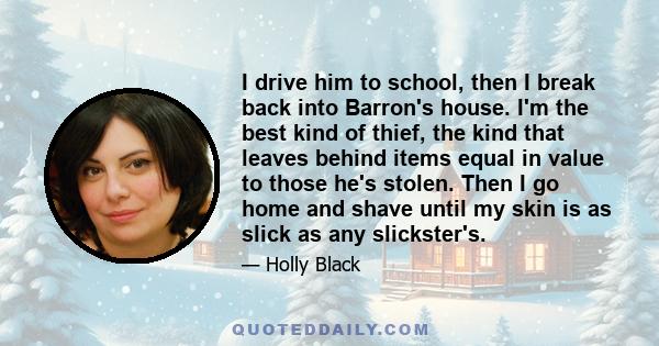 I drive him to school, then I break back into Barron's house. I'm the best kind of thief, the kind that leaves behind items equal in value to those he's stolen. Then I go home and shave until my skin is as slick as any