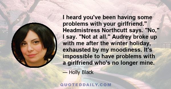 I heard you've been having some problems with your girlfriend. Headmistress Northcutt says. No, I say. Not at all. Audrey broke up with me after the winter holiday, exhausted by my moodiness. It's impossible to have