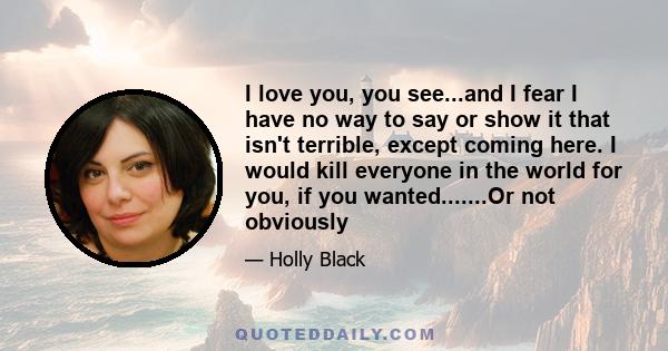 I love you, you see...and I fear I have no way to say or show it that isn't terrible, except coming here. I would kill everyone in the world for you, if you wanted.......Or not obviously