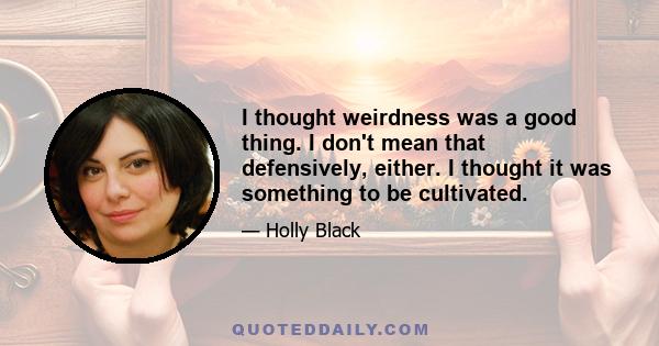 I thought weirdness was a good thing. I don't mean that defensively, either. I thought it was something to be cultivated.