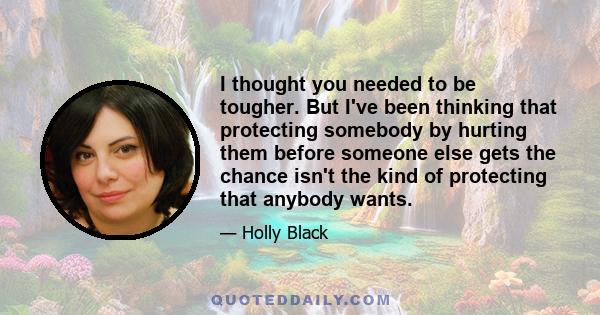 I thought you needed to be tougher. But I've been thinking that protecting somebody by hurting them before someone else gets the chance isn't the kind of protecting that anybody wants.