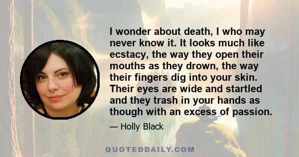 I wonder about death, I who may never know it. It looks much like ecstacy, the way they open their mouths as they drown, the way their fingers dig into your skin. Their eyes are wide and startled and they trash in your