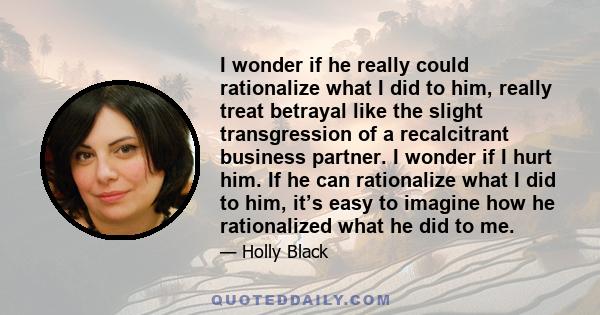 I wonder if he really could rationalize what I did to him, really treat betrayal like the slight transgression of a recalcitrant business partner. I wonder if I hurt him. If he can rationalize what I did to him, it’s