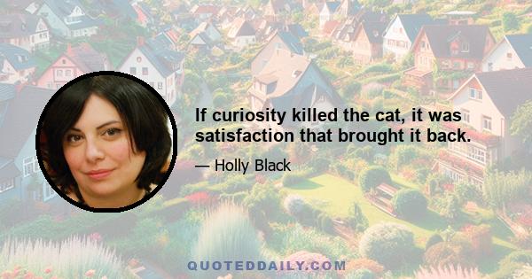 If curiosity killed the cat, it was satisfaction that brought it back.