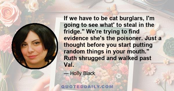 If we have to be cat burglars, I'm going to see what' to steal in the fridge. We're trying to find evidence she's the poisoner. Just a thought before you start putting random things in your mouth. Ruth shrugged and