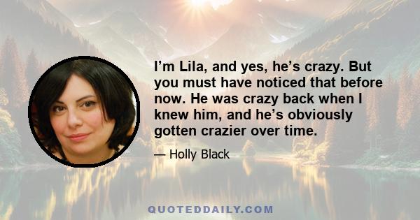 I’m Lila, and yes, he’s crazy. But you must have noticed that before now. He was crazy back when I knew him, and he’s obviously gotten crazier over time.