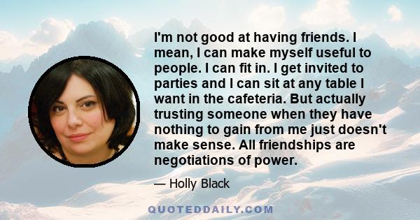 I'm not good at having friends. I mean, I can make myself useful to people. I can fit in. I get invited to parties and I can sit at any table I want in the cafeteria. But actually trusting someone when they have nothing 