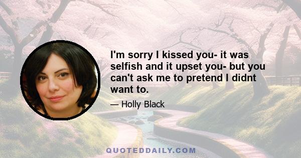 I'm sorry I kissed you- it was selfish and it upset you- but you can't ask me to pretend I didnt want to.