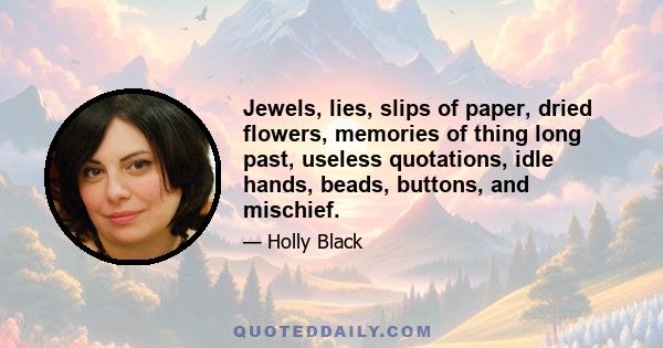 Jewels, lies, slips of paper, dried flowers, memories of thing long past, useless quotations, idle hands, beads, buttons, and mischief.