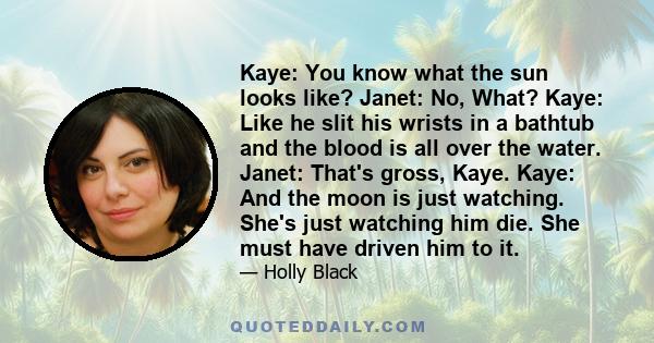 Kaye: You know what the sun looks like? Janet: No, What? Kaye: Like he slit his wrists in a bathtub and the blood is all over the water. Janet: That's gross, Kaye. Kaye: And the moon is just watching. She's just