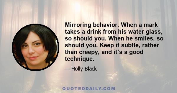 Mirroring behavior. When a mark takes a drink from his water glass, so should you. When he smiles, so should you. Keep it subtle, rather than creepy, and it’s a good technique.