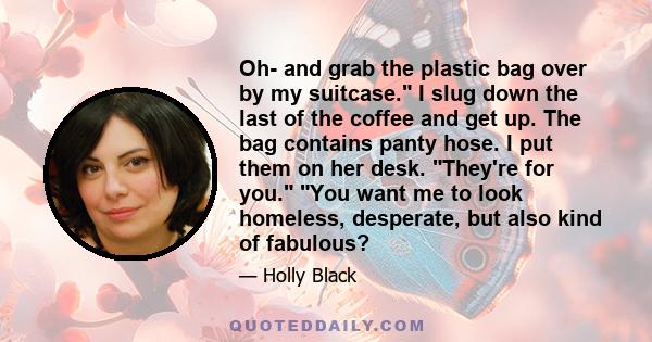 Oh- and grab the plastic bag over by my suitcase. I slug down the last of the coffee and get up. The bag contains panty hose. I put them on her desk. They're for you. You want me to look homeless, desperate, but also