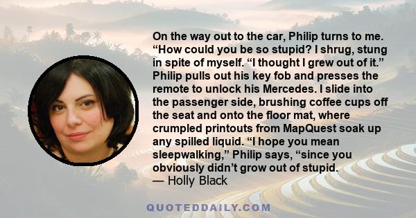 On the way out to the car, Philip turns to me. “How could you be so stupid? I shrug, stung in spite of myself. “I thought I grew out of it.” Philip pulls out his key fob and presses the remote to unlock his Mercedes. I