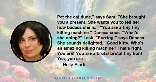 Pet the cat dude, says Sam. She brought you a present. She wants you to tell her how badass she is. You are a tiny tiny killing machine. Daneca coos. What's she doing? I ask. Purring! says Daneca. She sounds delighted.