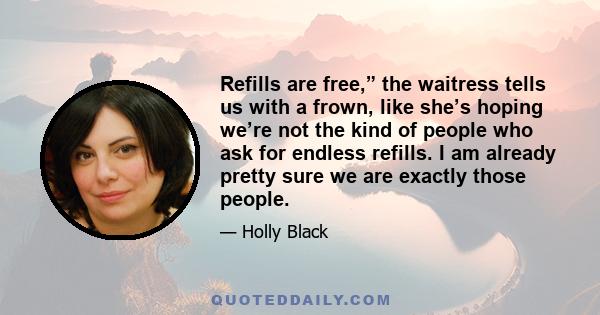 Refills are free,” the waitress tells us with a frown, like she’s hoping we’re not the kind of people who ask for endless refills. I am already pretty sure we are exactly those people.