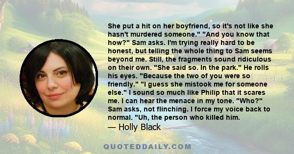 She put a hit on her boyfriend, so it's not like she hasn't murdered someone. And you know that how? Sam asks. I'm trying really hard to be honest, but telling the whole thing to Sam seems beyond me. Still, the