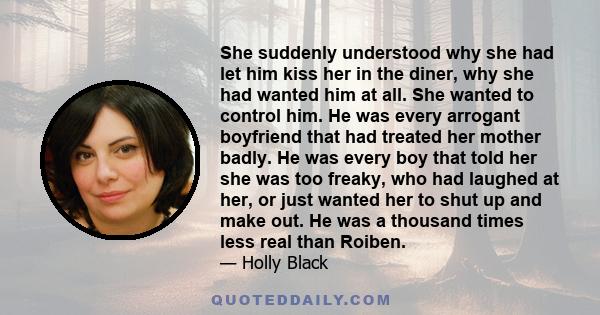 She suddenly understood why she had let him kiss her in the diner, why she had wanted him at all. She wanted to control him. He was every arrogant boyfriend that had treated her mother badly. He was every boy that told