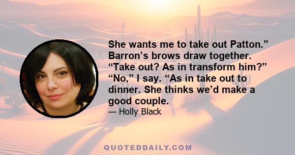 She wants me to take out Patton.” Barron’s brows draw together. “Take out? As in transform him?” “No,” I say. “As in take out to dinner. She thinks we’d make a good couple.