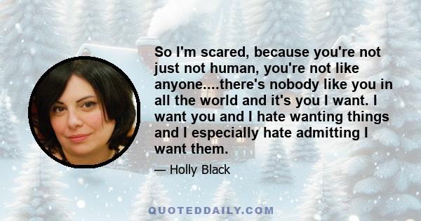 So I'm scared, because you're not just not human, you're not like anyone....there's nobody like you in all the world and it's you I want. I want you and I hate wanting things and I especially hate admitting I want them.