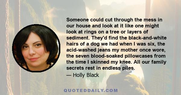 Someone could cut through the mess in our house and look at it like one might look at rings on a tree or layers of sediment. They'd find the black-and-white hairs of a dog we had when I was six, the acid-washed jeans my 