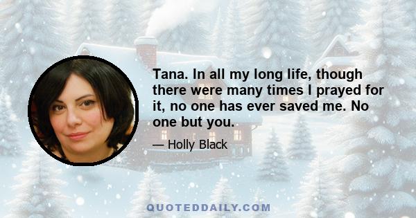 Tana. In all my long life, though there were many times I prayed for it, no one has ever saved me. No one but you.