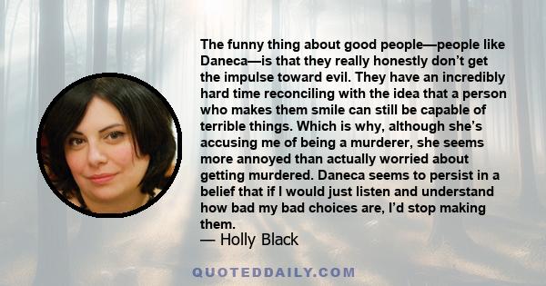 The funny thing about good people—people like Daneca—is that they really honestly don’t get the impulse toward evil. They have an incredibly hard time reconciling with the idea that a person who makes them smile can