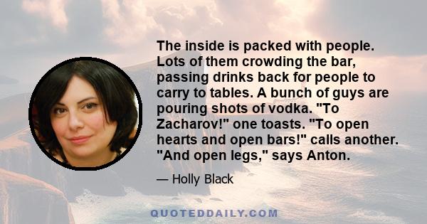 The inside is packed with people. Lots of them crowding the bar, passing drinks back for people to carry to tables. A bunch of guys are pouring shots of vodka. To Zacharov! one toasts. To open hearts and open bars!