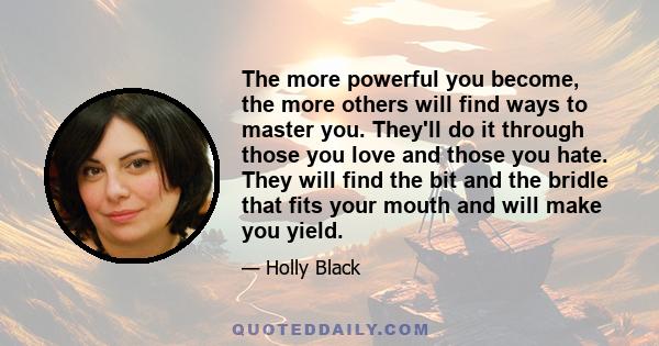 The more powerful you become, the more others will find ways to master you. They'll do it through those you love and those you hate. They will find the bit and the bridle that fits your mouth and will make you yield.