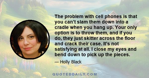 The problem with cell phones is that you can’t slam them down into a cradle when you hang up. Your only option is to throw them, and if you do, they just skitter across the floor and crack their case. It’s not