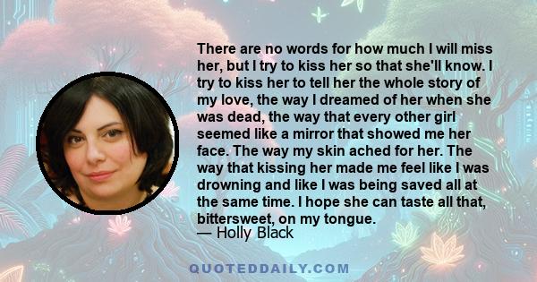 There are no words for how much I will miss her, but I try to kiss her so that she'll know. I try to kiss her to tell her the whole story of my love, the way I dreamed of her when she was dead, the way that every other