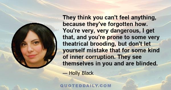 They think you can't feel anything, because they've forgotten how. You're very, very dangerous, I get that, and you're prone to some very theatrical brooding, but don't let yourself mistake that for some kind of inner