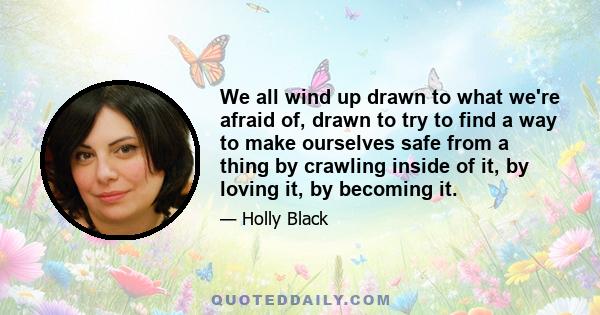 We all wind up drawn to what we're afraid of, drawn to try to find a way to make ourselves safe from a thing by crawling inside of it, by loving it, by becoming it.