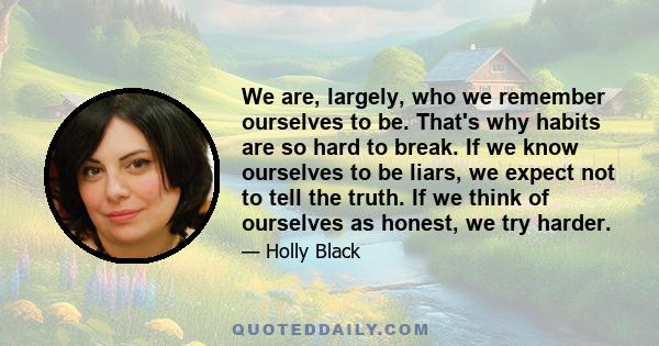 We are, largely, who we remember ourselves to be. That's why habits are so hard to break. If we know ourselves to be liars, we expect not to tell the truth. If we think of ourselves as honest, we try harder.