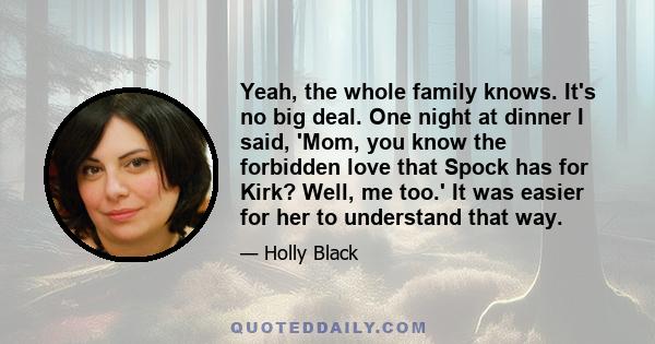 Yeah, the whole family knows. It's no big deal. One night at dinner I said, 'Mom, you know the forbidden love that Spock has for Kirk? Well, me too.' It was easier for her to understand that way.