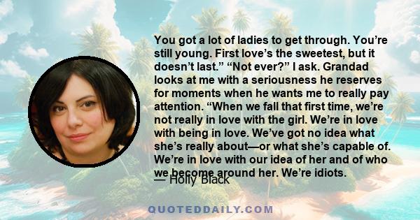 You got a lot of ladies to get through. You’re still young. First love’s the sweetest, but it doesn’t last.” “Not ever?” I ask. Grandad looks at me with a seriousness he reserves for moments when he wants me to really