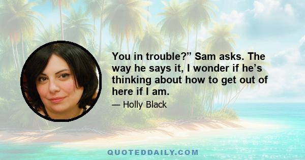 You in trouble?” Sam asks. The way he says it, I wonder if he’s thinking about how to get out of here if I am.