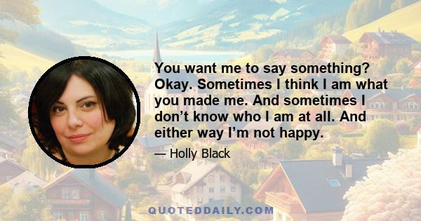 You want me to say something? Okay. Sometimes I think I am what you made me. And sometimes I don’t know who I am at all. And either way I’m not happy.