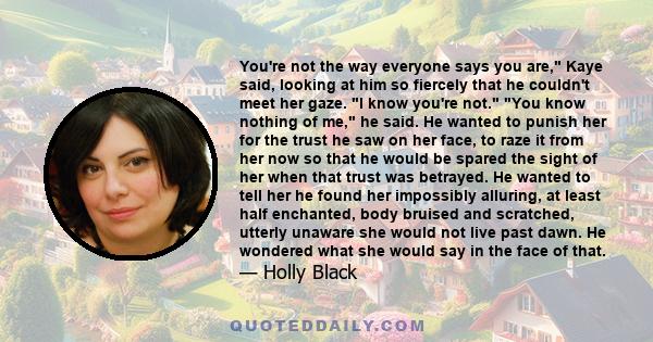 You're not the way everyone says you are, Kaye said, looking at him so fiercely that he couldn't meet her gaze. I know you're not. You know nothing of me, he said. He wanted to punish her for the trust he saw on her