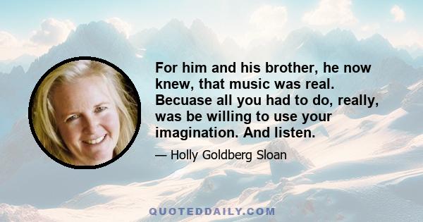 For him and his brother, he now knew, that music was real. Becuase all you had to do, really, was be willing to use your imagination. And listen.