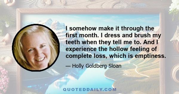 I somehow make it through the first month. I dress and brush my teeth when they tell me to. And I experience the hollow feeling of complete loss, which is emptiness.