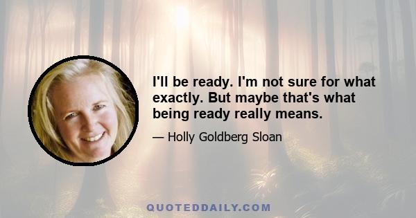 I'll be ready. I'm not sure for what exactly. But maybe that's what being ready really means.