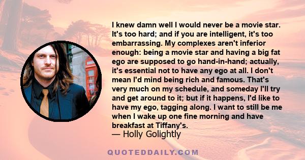 I knew damn well I would never be a movie star. It's too hard; and if you are intelligent, it's too embarrassing. My complexes aren't inferior enough: being a movie star and having a big fat ego are supposed to go