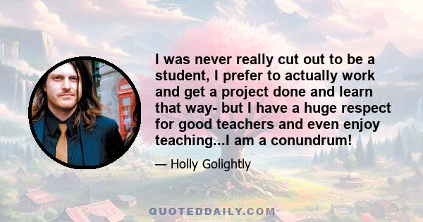 I was never really cut out to be a student, I prefer to actually work and get a project done and learn that way- but I have a huge respect for good teachers and even enjoy teaching...I am a conundrum!